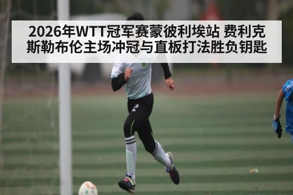 2026年WTT冠军赛蒙彼利埃站 费利克斯勒布伦主场冲冠与直板打法胜负钥匙